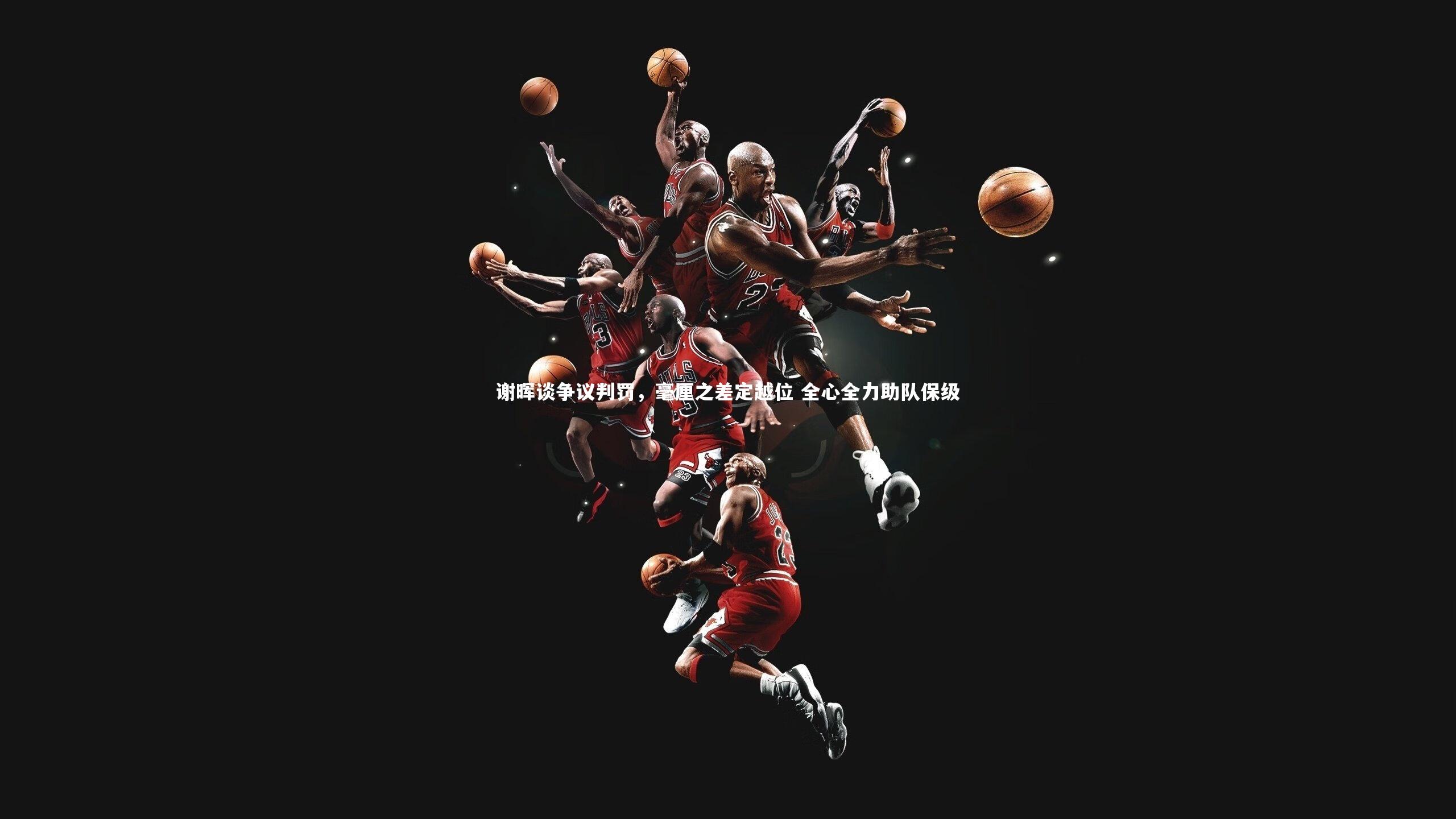 谢晖谈争议判罚，毫厘之差定越位 全心全力助队保级